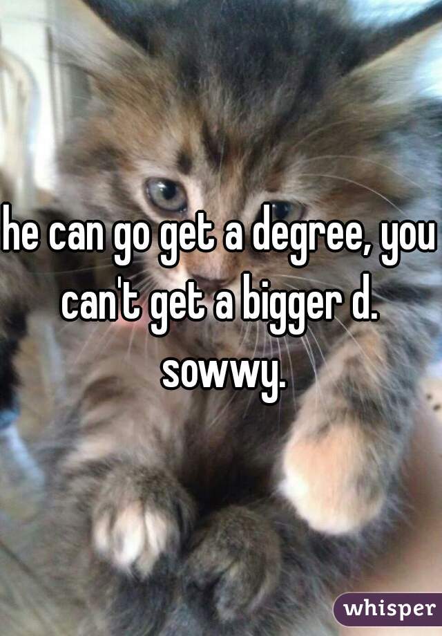he can go get a degree, you can't get a bigger d.  sowwy.