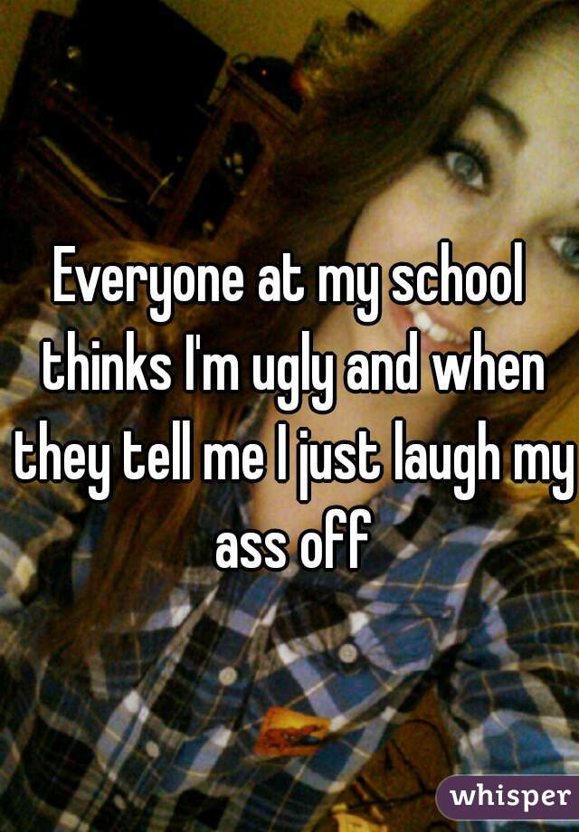 Everyone at my school thinks I'm ugly and when they tell me I just laugh my ass off