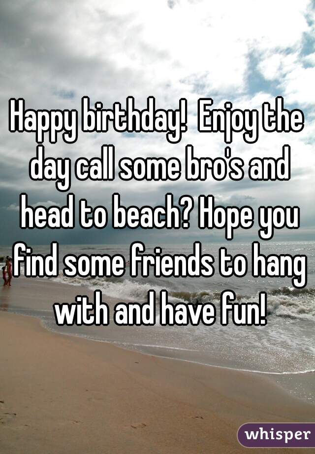 Happy birthday!  Enjoy the day call some bro's and head to beach? Hope you find some friends to hang with and have fun!
