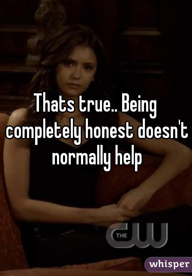 Thats true.. Being completely honest doesn't normally help