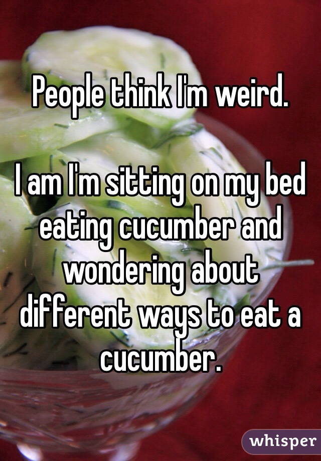 People think I'm weird.

I am I'm sitting on my bed eating cucumber and wondering about different ways to eat a cucumber.