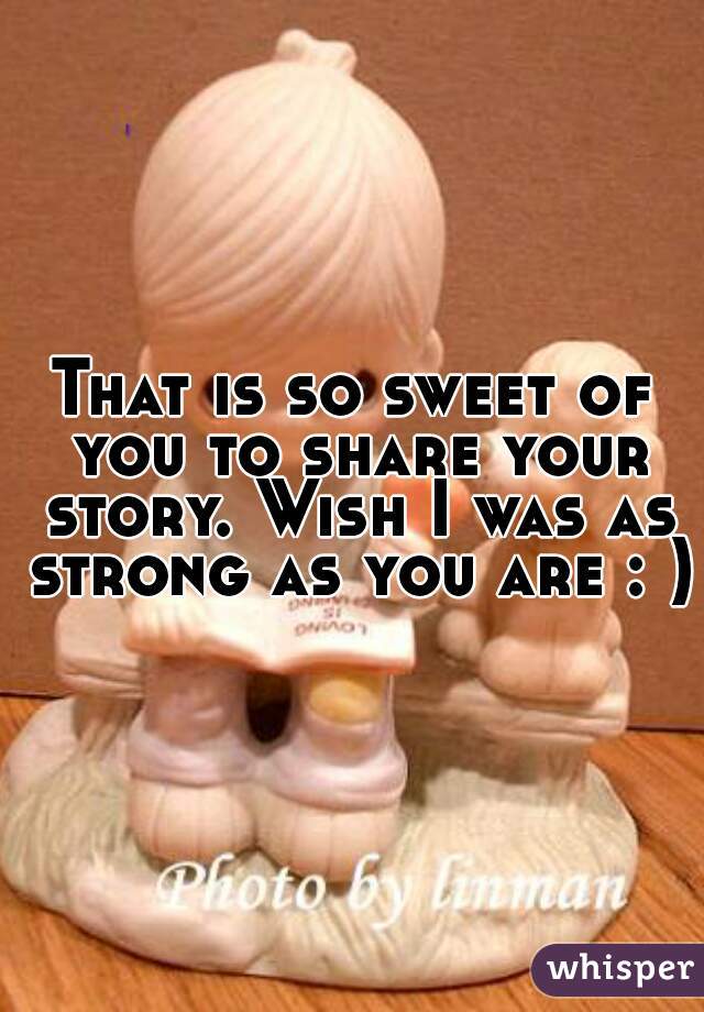 That is so sweet of you to share your story. Wish I was as strong as you are : ) 
