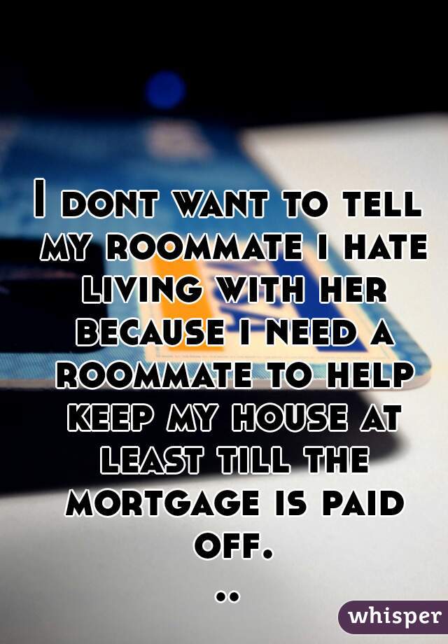 I dont want to tell my roommate i hate living with her because i need a roommate to help keep my house at least till the mortgage is paid off...