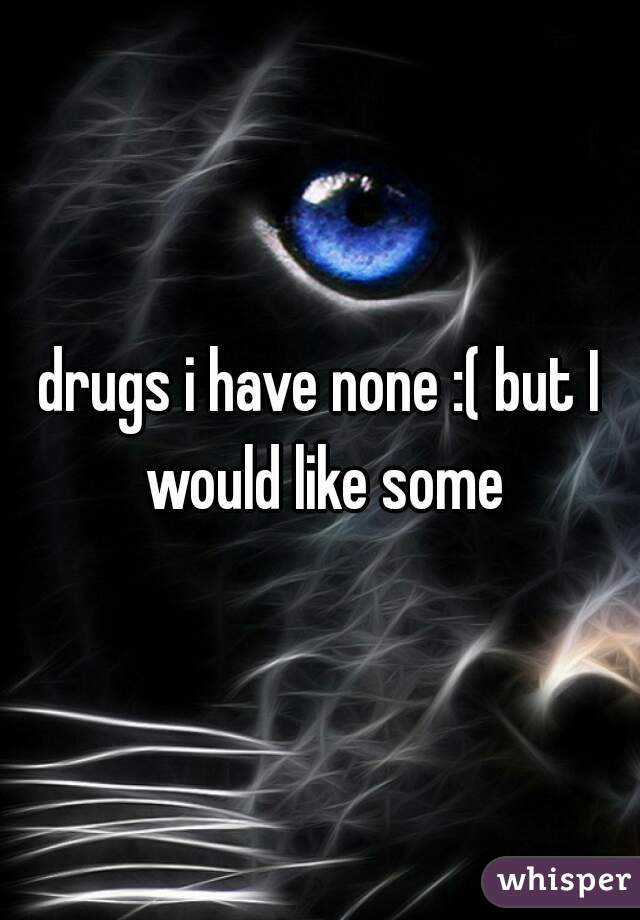 drugs i have none :( but I would like some