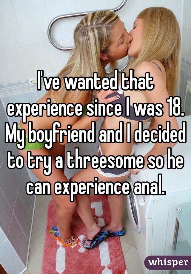 I've wanted that experience since I was 18. My boyfriend and I decided to try a threesome so he can experience anal. 