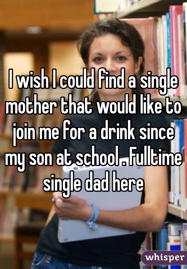 I wish I could find a single mother that would like to join me for a drink since my son at school . Fulltime single dad here 