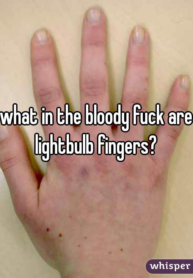 what in the bloody fuck are lightbulb fingers? 