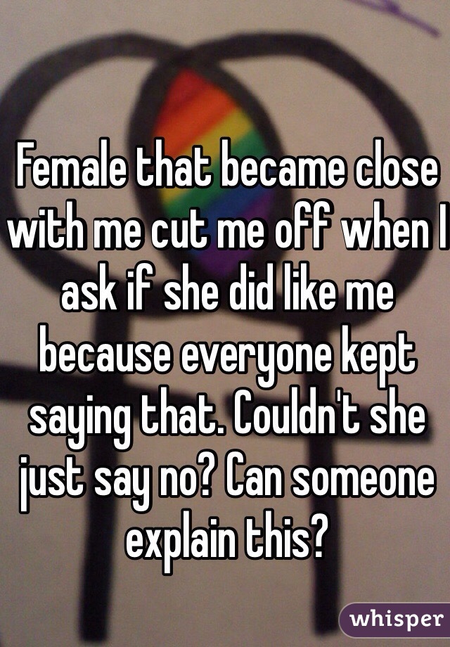 Female that became close with me cut me off when I ask if she did like me because everyone kept saying that. Couldn't she just say no? Can someone explain this? 