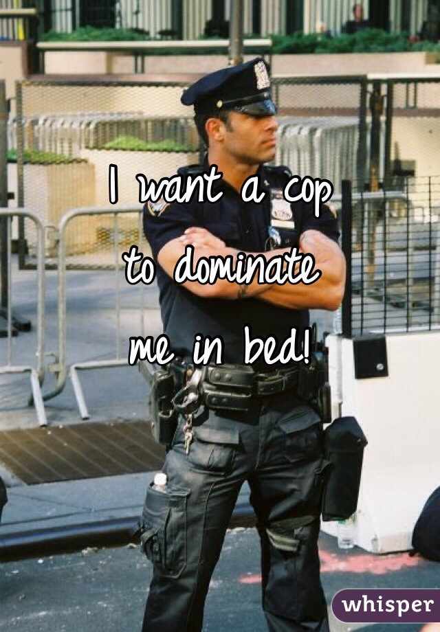 I want a cop 
to dominate 
me in bed!

