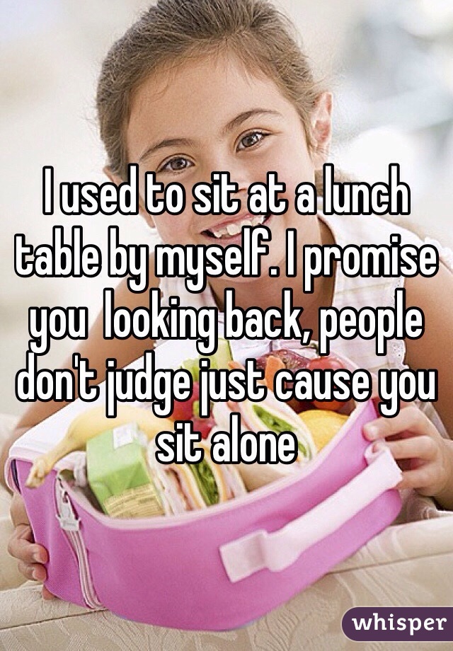 I used to sit at a lunch table by myself. I promise you  looking back, people don't judge just cause you sit alone 
