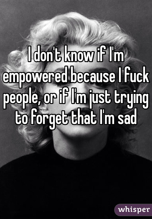 I don't know if I'm empowered because I fuck people, or if I'm just trying to forget that I'm sad 