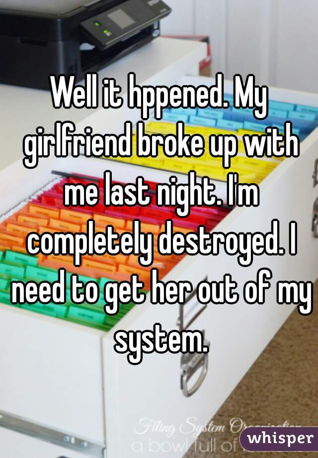 Well it hppened. My girlfriend broke up with me last night. I'm completely destroyed. I need to get her out of my system.