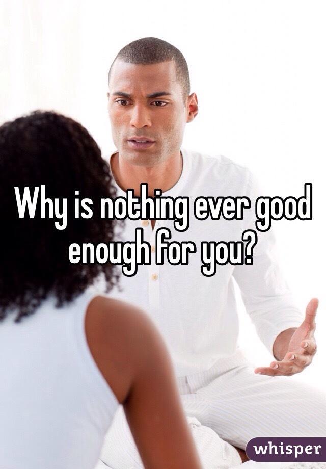 Why is nothing ever good enough for you?