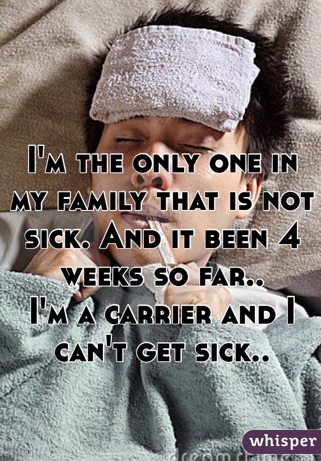 I'm the only one in my family that is not sick. And it been 4 weeks so far..
I'm a carrier and I can't get sick..