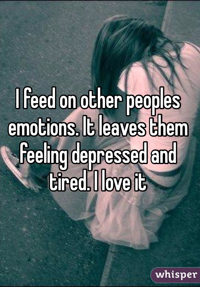 I feed on other peoples emotions. It leaves them feeling depressed and tired. I love it