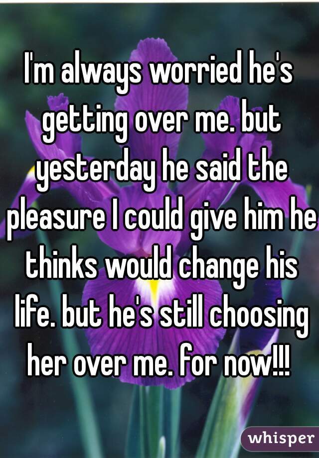 I'm always worried he's getting over me. but yesterday he said the pleasure I could give him he thinks would change his life. but he's still choosing her over me. for now!!! 
