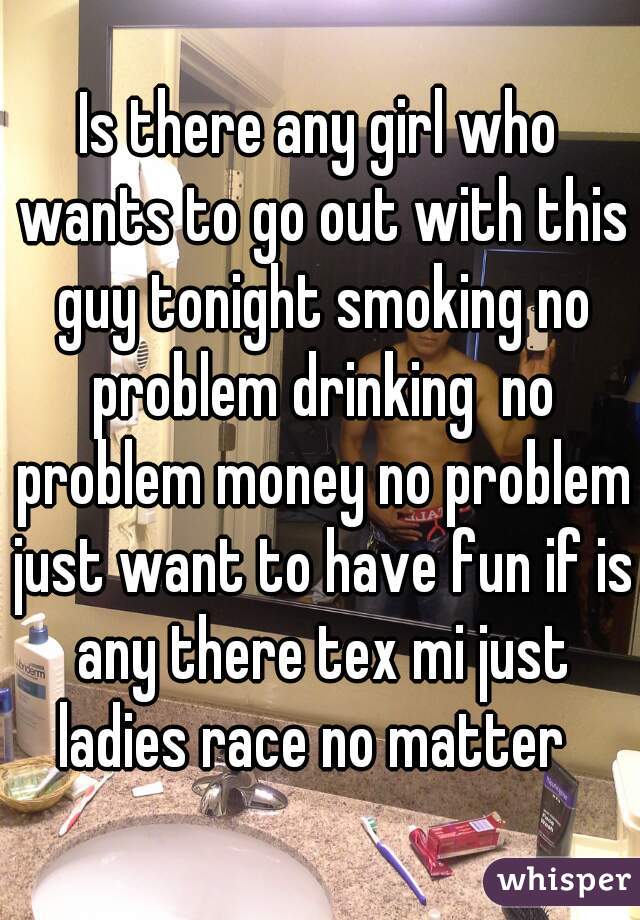 Is there any girl who wants to go out with this guy tonight smoking no problem drinking  no problem money no problem just want to have fun if is any there tex mi just ladies race no matter  