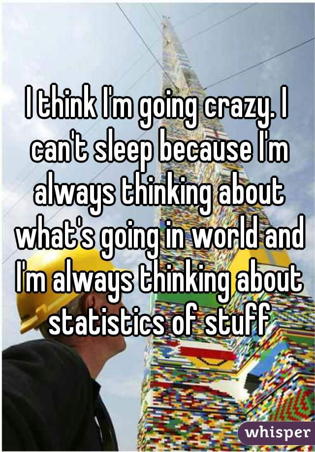 I think I'm going crazy. I can't sleep because I'm always thinking about what's going in world and I'm always thinking about statistics of stuff