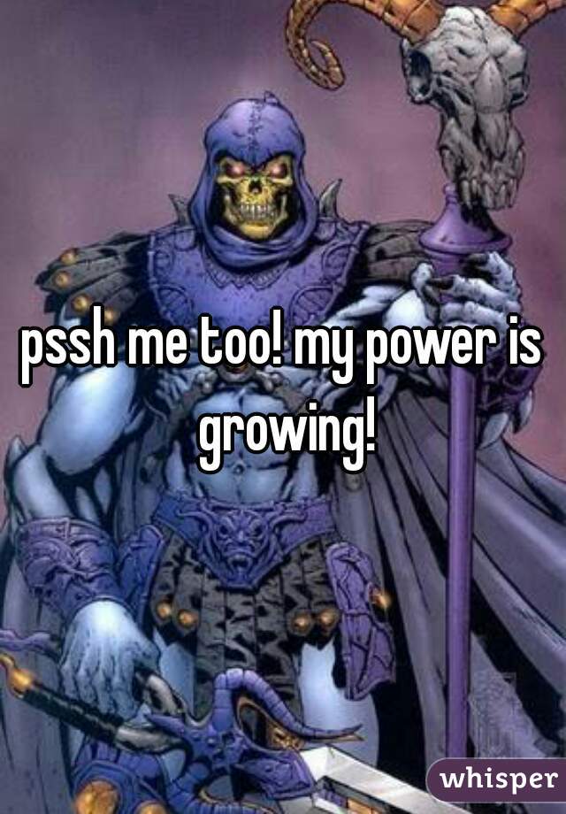 pssh me too! my power is growing!
