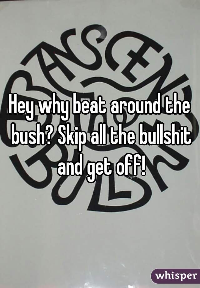 Hey why beat around the bush? Skip all the bullshit and get off!