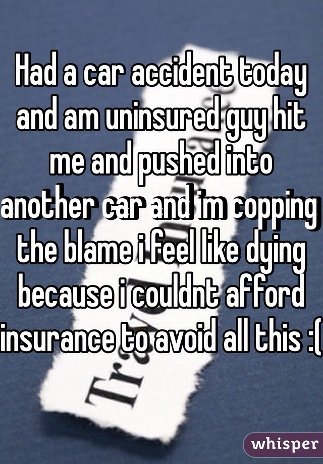 Had a car accident today and am uninsured guy hit me and pushed into another car and im copping the blame i feel like dying because i couldnt afford insurance to avoid all this :(