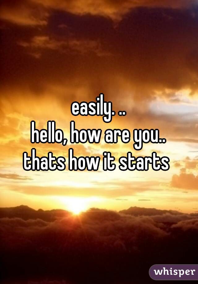 easily. ..

hello, how are you..

thats how it starts 