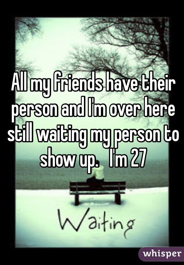 All my friends have their person and I'm over here still waiting my person to show up.   I'm 27 