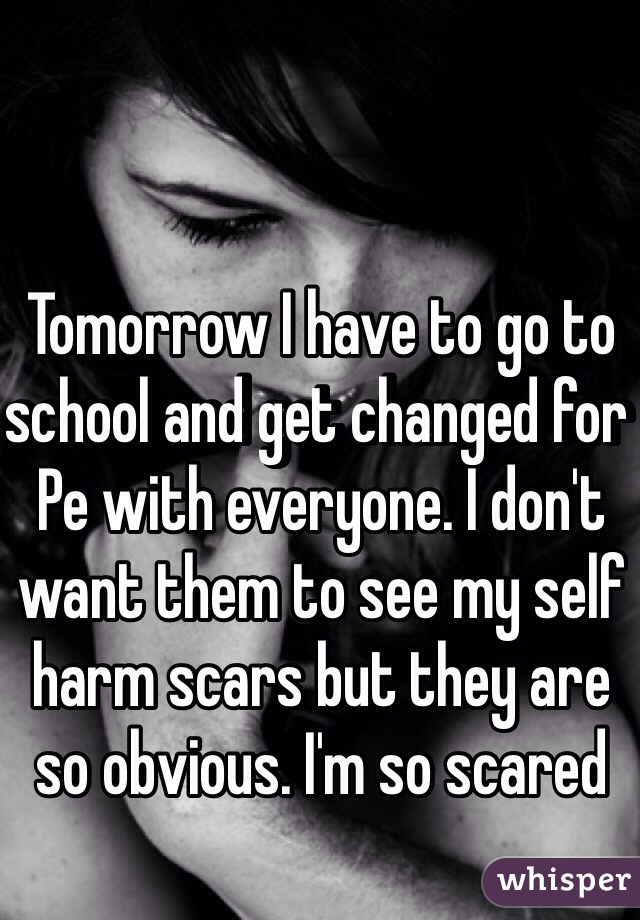 Tomorrow I have to go to school and get changed for Pe with everyone. I don't want them to see my self harm scars but they are so obvious. I'm so scared