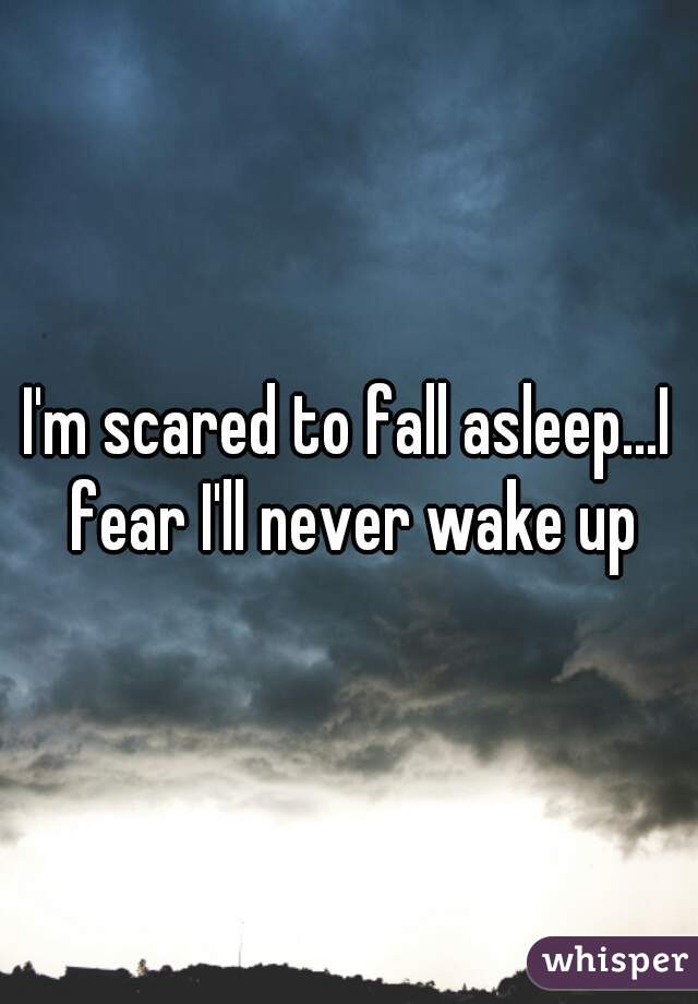 I'm scared to fall asleep...I fear I'll never wake up