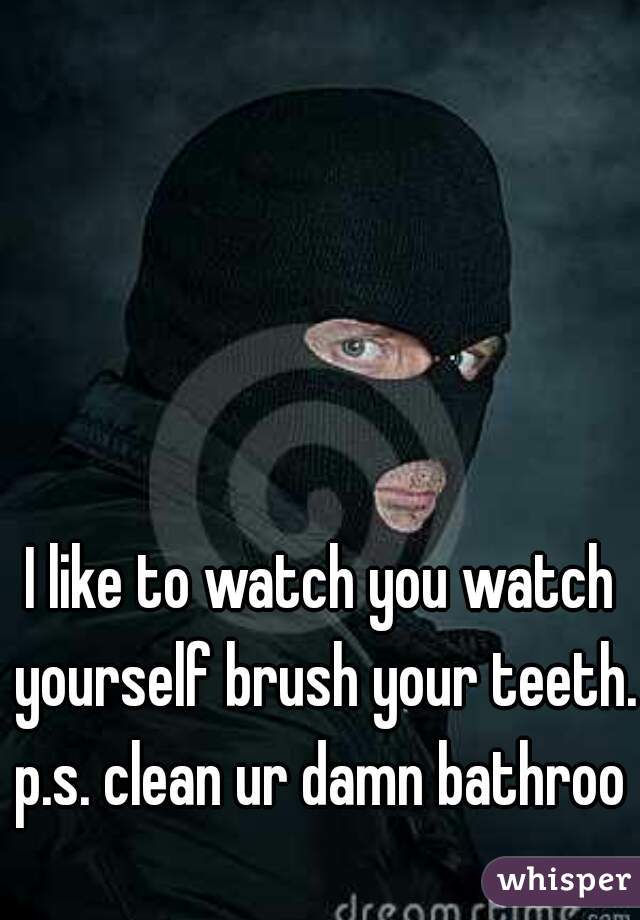 I like to watch you watch yourself brush your teeth.
p.s. clean ur damn bathroom
 