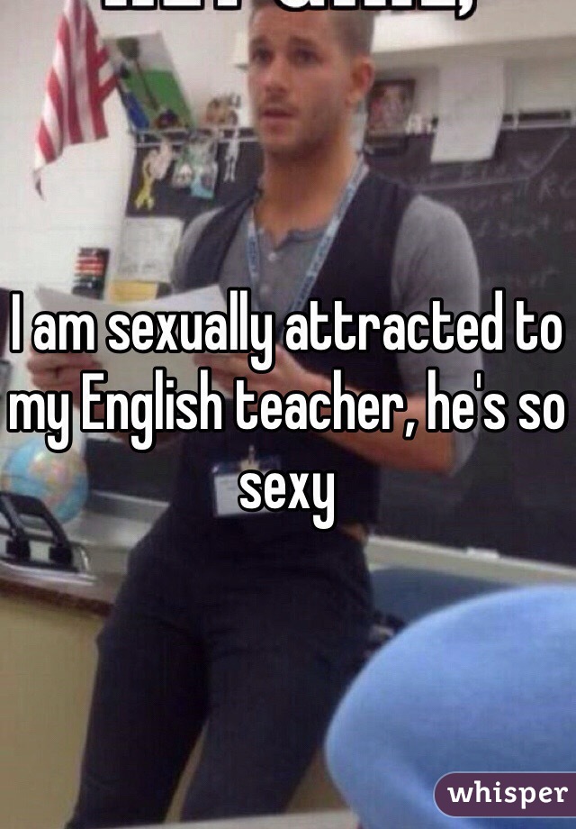 I am sexually attracted to my English teacher, he's so sexy