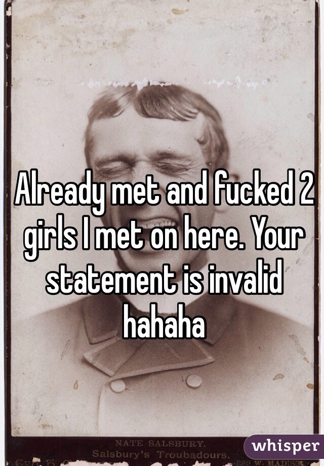 Already met and fucked 2 girls I met on here. Your statement is invalid hahaha