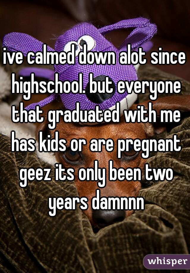 ive calmed down alot since highschool. but everyone that graduated with me has kids or are pregnant geez its only been two years damnnn