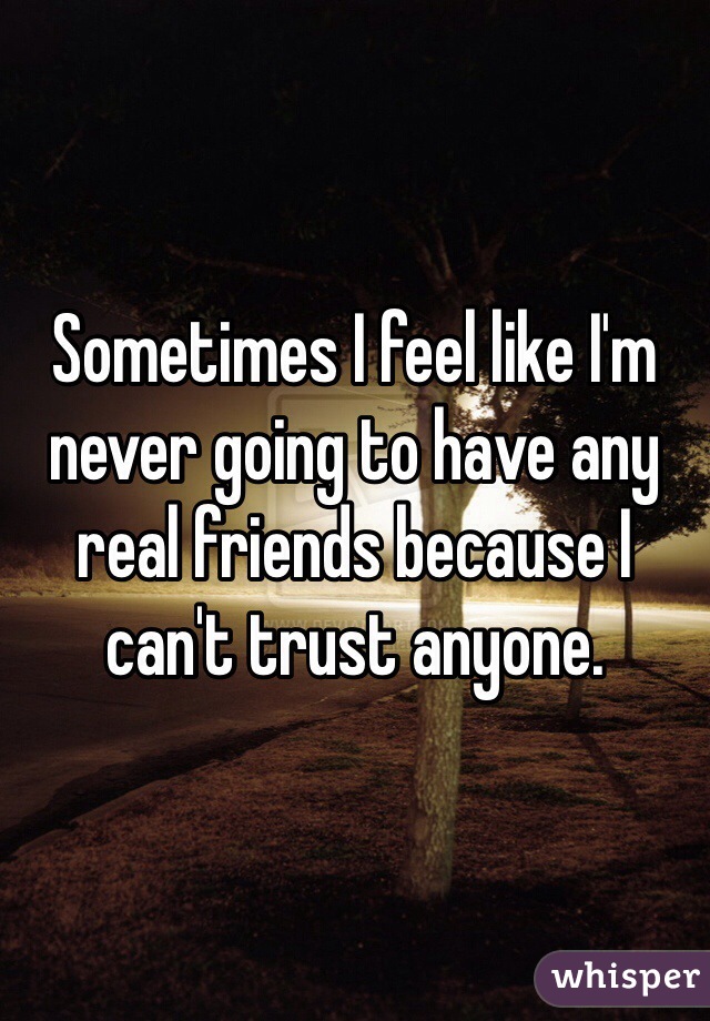 Sometimes I feel like I'm never going to have any real friends because I can't trust anyone. 