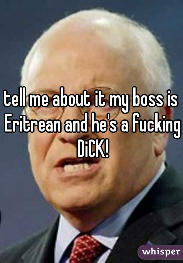 tell me about it my boss is Eritrean and he's a fucking DiCK!