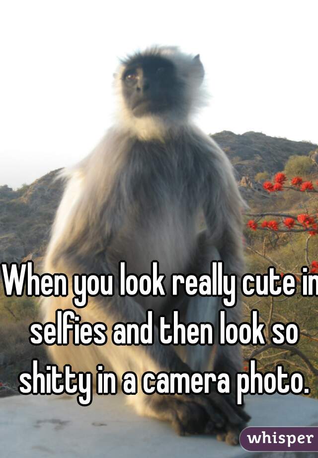 When you look really cute in selfies and then look so shitty in a camera photo.