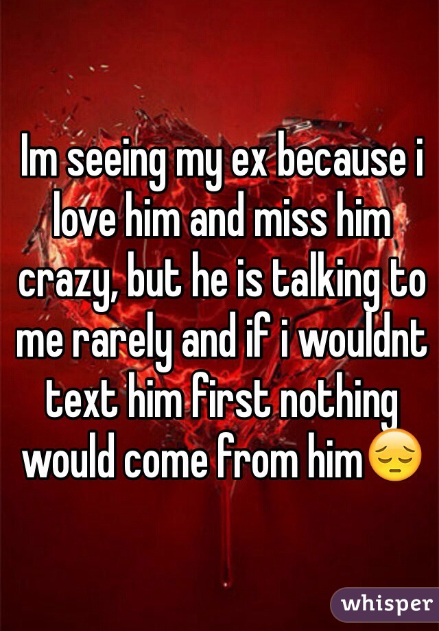 Im seeing my ex because i love him and miss him crazy, but he is talking to me rarely and if i wouldnt text him first nothing would come from him😔 