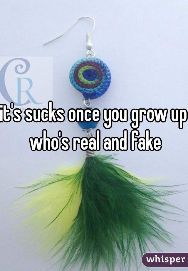 it's sucks once you grow up who's real and fake