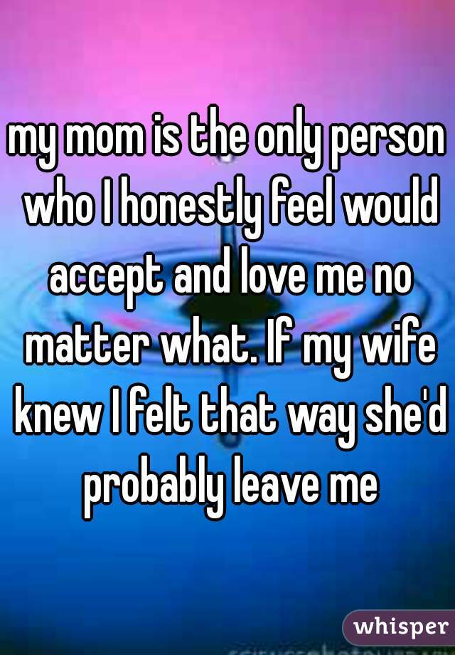 my mom is the only person who I honestly feel would accept and love me no matter what. If my wife knew I felt that way she'd probably leave me