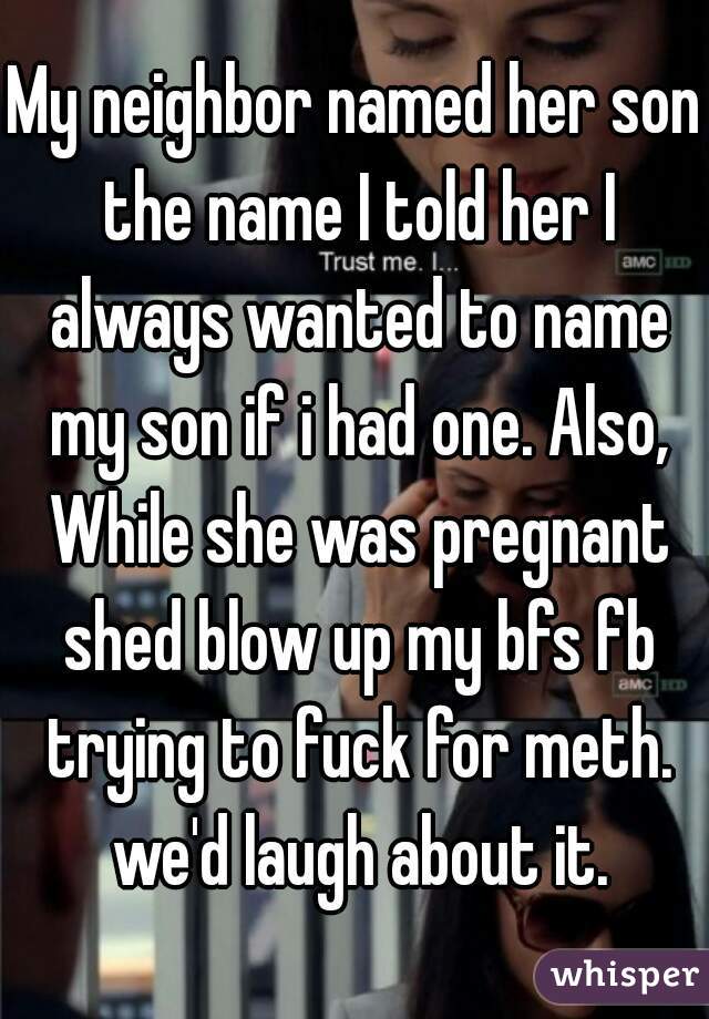 My neighbor named her son the name I told her I always wanted to name my son if i had one. Also, While she was pregnant shed blow up my bfs fb trying to fuck for meth. we'd laugh about it.