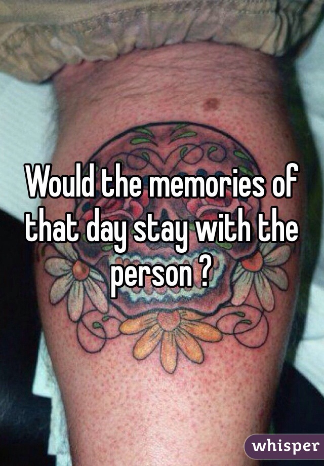 Would the memories of that day stay with the person ? 