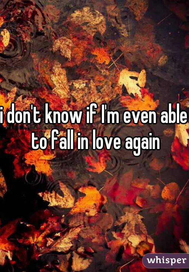 i don't know if I'm even able to fall in love again