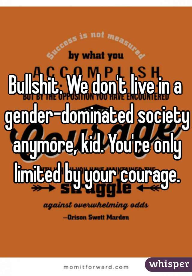 Bullshit. We don't live in a gender-dominated society anymore, kid. You're only limited by your courage.