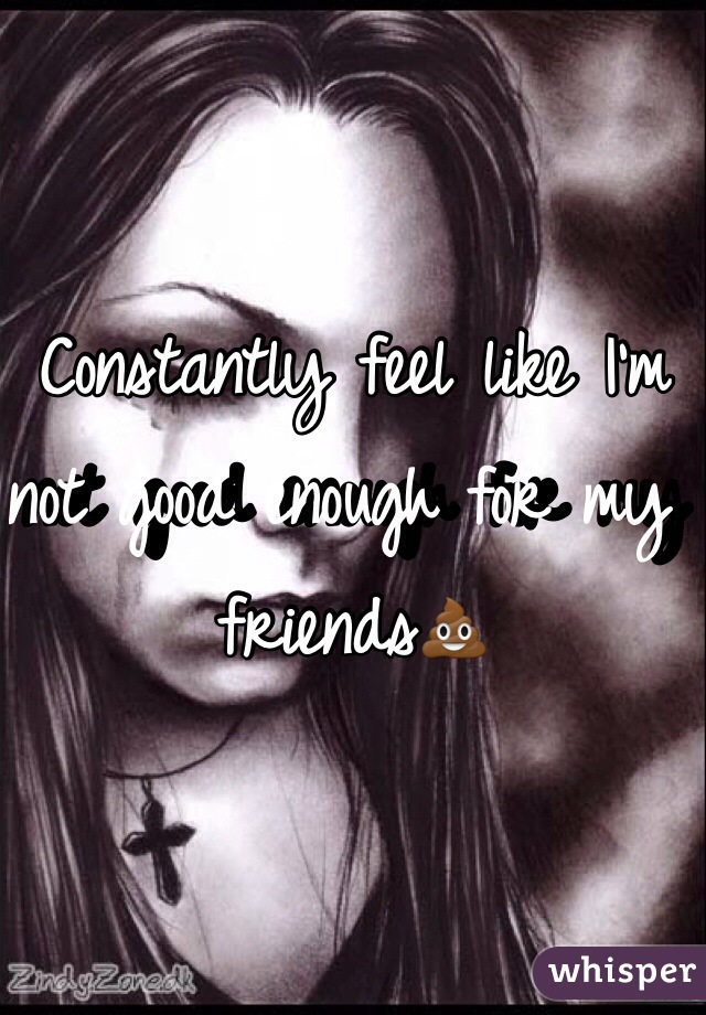 Constantly feel like I'm not good enough for my friends💩