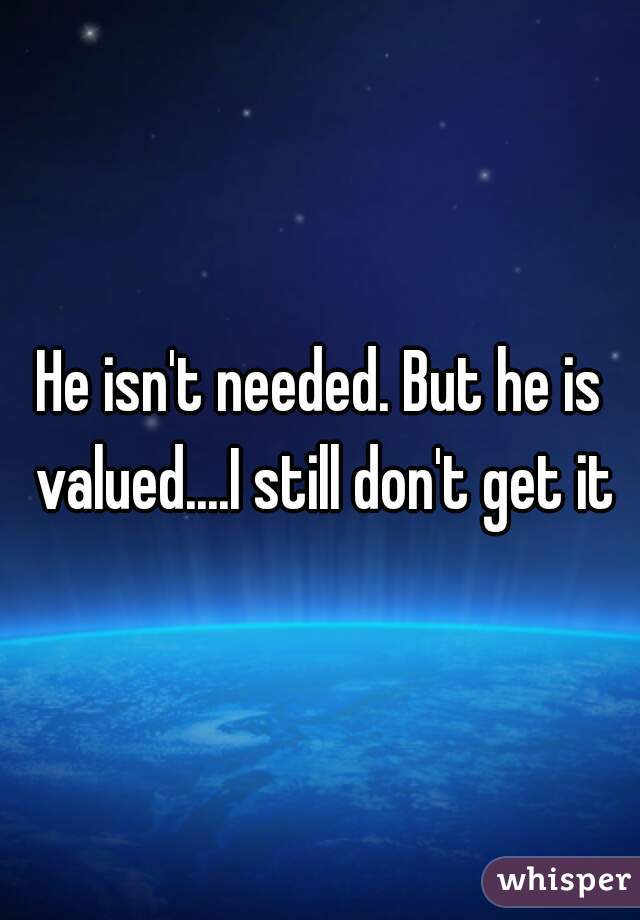 He isn't needed. But he is valued....I still don't get it