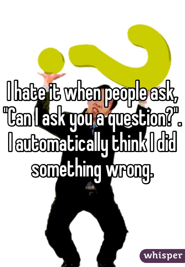 I hate it when people ask, "Can I ask you a question?". I automatically think I did something wrong. 
