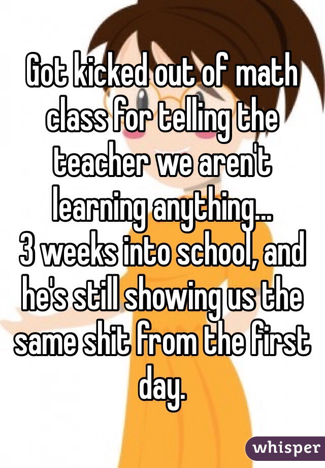 Got kicked out of math class for telling the teacher we aren't learning anything...
3 weeks into school, and he's still showing us the same shit from the first day.