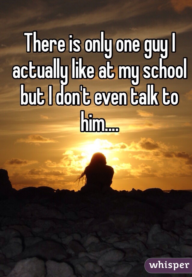 There is only one guy I actually like at my school but I don't even talk to him....