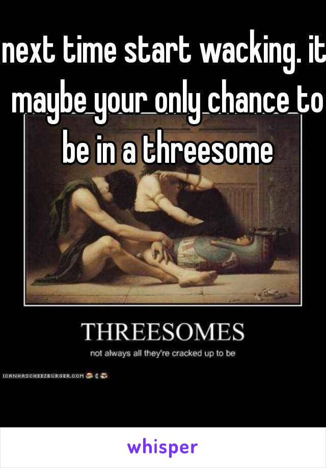 next time start wacking. it maybe your only chance to be in a threesome