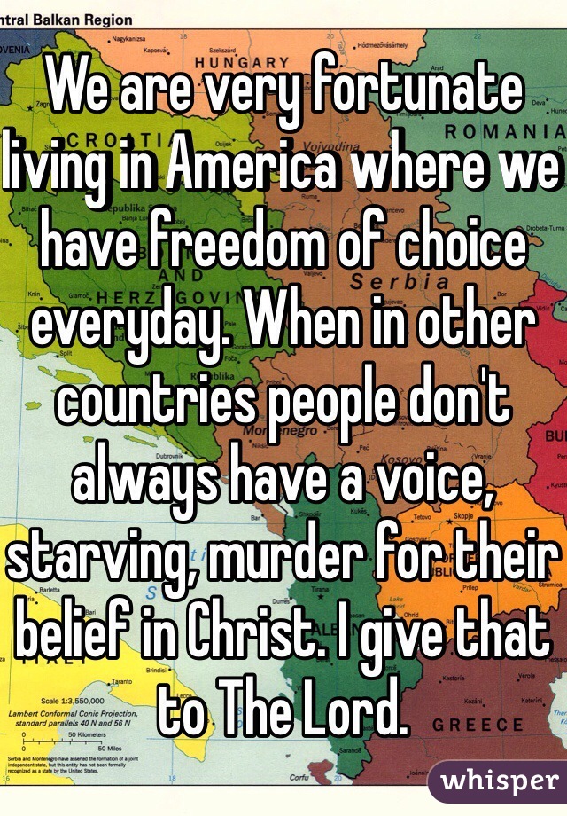 We are very fortunate living in America where we have freedom of choice everyday. When in other countries people don't always have a voice, starving, murder for their belief in Christ. I give that to The Lord.